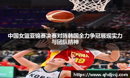 中国女篮亚锦赛决赛对阵韩国全力争冠展现实力与团队精神